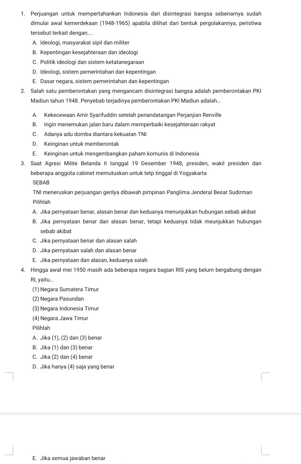 Perjuangan untuk mempertahankan Indonesia dari disintegrasi bangsa sebenarnya sudah
dimulai awal kemerdekaan (1948-1965) apabila dilihat dari bentuk pergolakannya, peristiwa
tersebut terkait dengan....
A. Ideologi, masyarakat sipil dan militer
B. Kepentingan kesejahteraan dan ideologi
C. Politik ideologi dan sistem ketatanegaraan
D. Ideologi, sistem pemerintahan dan kepentingan
E. Dasar negara, sistem pemerintahan dan kepentingan
2. Salah satu pemberontakan yang mengancam disintegrasi bangsa adalah pemberontakan PKI
Madiun tahun 1948. Penyebab terjadinya pemberontakan PKI Madiun adalah...
A. Kekecewaan Amir Syarifuddin setelah penandatangan Perjanjian Renville
B. Ingin menemukan jalan baru dalam memperbaiki kesejahteraan rakyat
C. Adanya adu domba diantara kekuatan TNI
D. Keinginan untuk memberontak
E. Keinginan untuk mengembangkan paham komunis di Indonesia
3. Saat Agresi Milite Belanda II tanggal 19 Desember 1948, presiden, wakil presiden dan
beberapa anggota cabinet memutuskan untuk tetp tinggal di Yogyakarta
SEBAB
TNI meneruskan perjuangan gerilya dibawah pimpinan Panglima Jenderal Besar Sudirman
Pilihlah
A. Jika pernyataan benar, alasan benar dan keduanya menunjukkan hubungan sebab akibat
B. Jika pernyataan benar dan alasan benar, tetapi keduanya tidak meunjukkan hubungan
sebab akibat
C. Jika pernyataan benar dan alasan salah
D. Jika pernyataan salah dan alasan benar
E. Jika pernyataan dan alasan, keduanya salah
4. Hingga awal mei 1950 masih ada beberapa negara bagian RIS yang belum bergabung dengan
RI, yaitu...
(1) Negara Sumatera Timur
(2) Negara Pasundan
(3) Negara Indonesia Timur
(4) Negara Jawa Timur
Pilihlah
A. Jika (1), (2) dan (3) benar
B. Jika (1) dan (3) benar
C. Jika (2) dan (4) benar
D. Jika hanya (4) saja yang benar
E. Jika semua jawaban benar