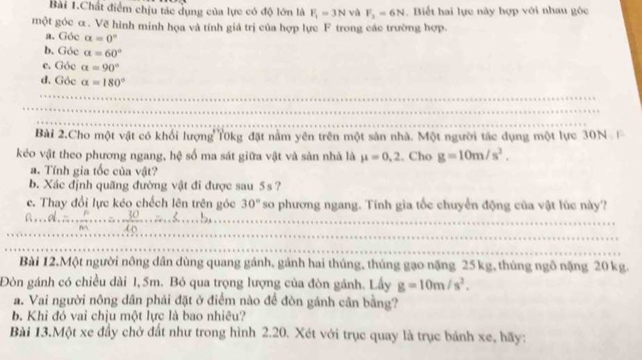 Bài 1.Chất điểm chịu tác dụng của lực có độ lớn là F_1=3N và F_2=6N. Biết hai lực này hợp với nhau góc
một góc α. Vẽ hình minh họa và tính giá trị của hợp lực F trong các trường hợp.
a. Góc alpha =0°
b. Góc alpha =60°
c. Góe alpha =90°
d. Góc alpha =180°
Bài 2.Cho một vật có khổi lượng T0kg đặt nằm yên trên một sản nhà. Một người tác dụng một lực 30N 
kéo vật theo phương ngang, hệ số ma sát giữa vật và sản nhà là mu =0,2. Cho g=10m/s^2.
a. Tính gia tốc của vật?
b. Xác định quãng đường vật đi được sau 5s ?
c. Thay đổi lực kéo chếch lên trên góc 30° so phương ngang. Tính gia tốc chuyển động của vật lúc này?
B. d....frac pm...= 30/10 ...=3........b.
Bài 12.Một người nông dân dùng quang gánh, gánh hai thúng, thúng gạo nặng 25 kg, thúng ngô nặng 20 kg.
Đòn gánh có chiều dài 1,5m. Bó qua trọng lượng của đòn gánh. Lấy g=10m/s^2.
a. Vai người nông dân phải đặt ở điểm nào để đòn gánh cân bằng?
b. Khi đó vai chịu một lực là bao nhiêu?
Bài 13.Một xe đầy chở đất như trong hình 2.20. Xét với trục quay là trục bánh xe, hãy: