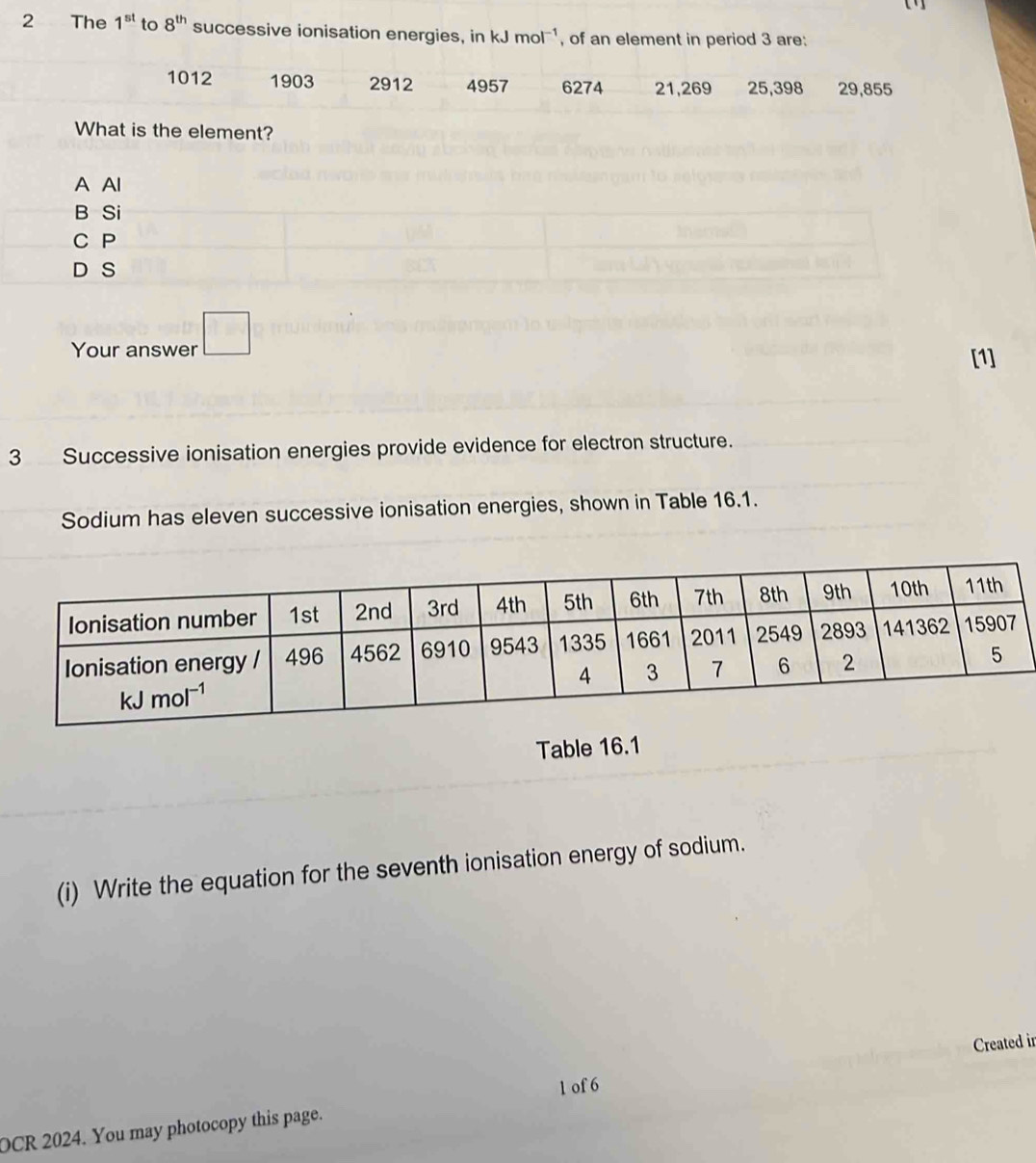 The 1^(st) to 8^(th) successive ionisation energies, in kJ mol^(-1) , of an element in period 3 are:
1012 1903 2912 4957 6274 21,269 25,398 29,855
What is the element?
A Al
Your answer □
[1]
3 Successive ionisation energies provide evidence for electron structure.
Sodium has eleven successive ionisation energies, shown in Table 16.1.
Table 16.1
(i) Write the equation for the seventh ionisation energy of sodium.
Created in
1 of 6
OCR 2024. You may photocopy this page.