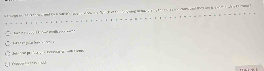 A charge nurse is concerned by a nurse's recent behaviors. Which of the following behaviors by the nurse indicates that they are is experiencing burnout?
Does not report known medication error
Takes regular lunch breaks
Sets firm professional boundaries with clients
Frequently calls in sick
CONTINUE