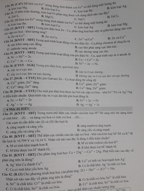 Cầu 30. (C.07) Để khứ ion Fe^(3+) trong dung dịch thành ion Fe^(2+) có thể dùng một lượng dư
A. kim loại Mg. B. kim loại Cu.
A. ZnCl- B. MgCl_2. C. kim loại Ba. D. kim loại Ag.
Câu 31. Ở điều kiện thường, kim loại Fe phán ứng được với dung dịch nào sau dây?
D. FeCl_3.
Cầu 32. Để khử ion Fe* trong dung dịch thành ion Fe² có thể dùng một lượng dự C. NaCl.
A. kim loại Ba. B. kim loại Cu. C, kim loại Ag.
D. kim loại Mg.
Cầu 33. [KNTT - SBT] Trong pin điện hoá Zn-Cu , phân ứng hoá học xây ra giữa hai đạng nào của
các cặp oxỉ hoá - khử tương ứng?
A. Znva Cu^(2+) B, Zn và Cu. C. Zn^(2+) và Cu^(2+). D. Zn và Cu^(2+),
Câu 34. [KNTT - SBT] Trong quá trình hoạt động của pin điện Zn - Cu,dòng electron di chuyển từ
A. cực kẽm sang cực đồng.
C. cathode sang anode. B. cực bên phải sang cực bên trái,
Câu 35. [KNTT - SBT] Trong quá trình hoạt động của pin điện D. cực dương sang cực âm.
A. Nito Ni^(2+)+2e.
Ni-Cu
C. Cu^(2+)+2eto Cu. B. Cuto Cu^(2+)+2e. , quá trình xảy ra ở anode là
D. Ni^(2+)+2eto Ni.
Câu 36. [CTST - SGK] Trong pin điện hoá, quá trình khử
A. xảy ra ở cực âm. B. xảy ra ở cực dương.
C, xảy ra ở cực âm và cực dương.
Câu 37. [SGK - CTST] Khi pin Galvani Zn-C Cu hoạt động thì nồng độ D. không xảy ra ở cả cực âm và cực dương.
A. Cu^(2+) giảm, Zn^(2+) tăng
B. Cu^(2+)
C. Cu^(2+) tǎng, Zn^(2+) tǎng. giảm, Zn^(2+) giảm. giám.
D. Cu^(2+) tǎng, Zn^(2+)
Câu 38. [SGK - CTST] Cho một pin điện hóa được tạo bởi các cặp oxi hóa - khử Fe^(2+) /Fe và Ag Ag
ở điều kiện chuẩn. Quá trình xảy ra ở cực âm khi pin hoạt động là:
A. Feto Fe^(2+)+2e B. Fe^(2+)+2eto Fe
D.
C. Ag^++1eto Ag Agto Ag^++1e
Mức độ HIÊU
Câu 39. [KNTT - SBT] Trong nước,thế điện cực chuẩn của kim loại M^(n+)/M cảng nhỏ thì dạng khử
có tính khử …(I)… và dạng oxi hoá có tính oxi hoá ..(Il)....
Các cụm từ cần điền vào (I) và (II) lần lượt là
A cảng mạnh và càng yếu.  B. càng mạnhvà cảng mạnh,
C. càng yếu và càng yếu. D. càng yếu và càng mạnh.
Câu 40. [KNTT - SBT] Thể điện cực chuẩn của các cặp oxi hoá - khử của kim loại M^+/M và R^(2+)/R
lần lượt +0,799Vvi+0,34 V *. Nhận xét nào sau đây là đúng ở điều kiện chuẩn?
A. M có tính khử mạnh hơn R. B. M*có tính oxihoá yếu hơn R^(2+).
C. M khử được ion H* thành H_2. D. R khử được ion M^+ thành M.
Câu 41, [KNTT - SBT] Cho phản ứng hoá học: Cu+2Ag^+to Cu^(2+)+2Ag;. Phát biểu nào sau đây về
phản ứng trên là đúng? Ag°
B. Cu^(2+)
A. Ag^+ khử Cu thành Cu^(2+). có tính oxi hoá mạnh hơn
C. Cu có tính khử yếu hơn Ag. D. Cu là chất khử, Ag* là chất oxi hoá.
Câu 42. (B.13) Cho phương trình hóa học của phản ứng: 2Cr+3Sn^(2+)to 2Cr^(3+)+3Sn.
Nhận xét nào sau đây về phản ứng trên là đúng?
A. Sn^(2+) là chất khử, Cr^(3+) là chất oxi hóa. B. Cr là chất oxi hóa, Sn^(2+) là chất oxi hóa. là chất khử.
C. Cr là chất khử, Sn^(2+) là chất oxi hóa. D. Cr^(3+) là chất khử, Sn^(2+)
ử và thể điện cực chuẩn tương ứng:
overline Ni^(2+)/Ni