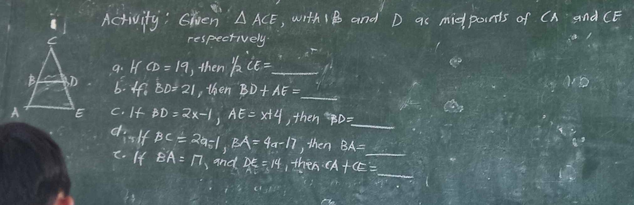 Activity: hen △ ACE , with 1B and D as midpoints of CA and CE
respectively. 
a. I CD=19 ,then 1/2CE= _ 
6. ffe BD=21 , then BD+AE= _  1
c. If BD=2x-1, AE=x+4 , then D = _ 
dislf BC=2a-1, BA=4a-17 , then BA=_ 
c. If BA=17 )and DE=14 , then CA+CE=_ 