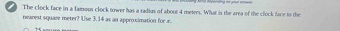 less (including zero) depending on your answer. 
The clock face in a famous clock tower has a radius of about 4 meters. What is the area of the clock face to the 
nearest square meter? Use 3.14 as an approximation for π.
75