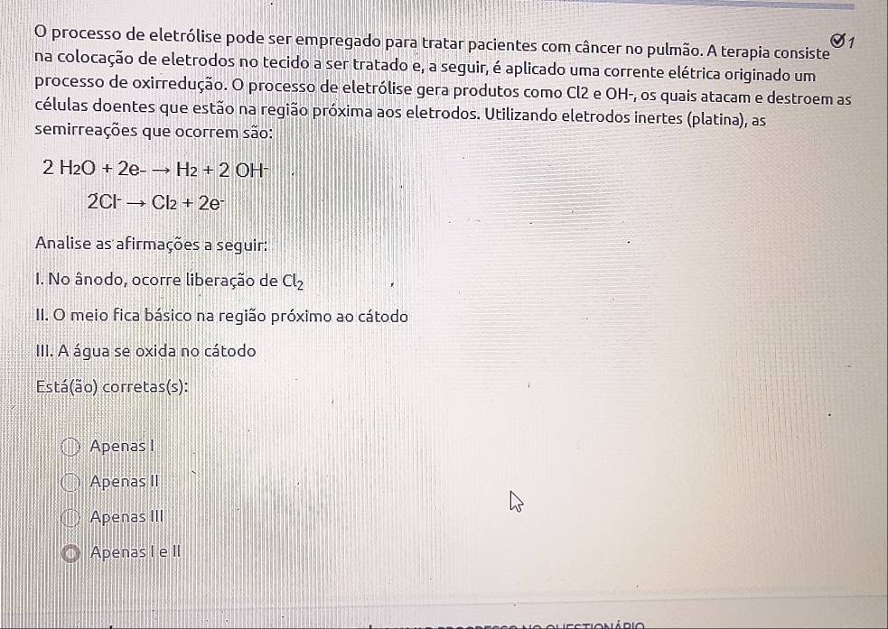 processo de eletrólise pode ser empregado para tratar pacientes com câncer no pulmão. A terapia consiste
1
na colocação de eletrodos no tecido a ser tratado e, a seguir, é aplicado uma corrente elétrica originado um
processo de oxirredução. O processo de eletrólise gera produtos como Cl2 e OH-, os quais atacam e destroem as
células doentes que estão na região próxima aos eletrodos. Utilizando eletrodos inertes (platina), as
semirreações que ocorrem são:
2H_2O+2e-to H_2+2OH^-
2Cl^-to Cl_2+2e^-
Analise as afirmações a seguir:
I. No ânodo, ocorre liberação de Cl_2
II. O meio fica básico na região próximo ao cátodo
III. A água se oxida no cátodo
Está(ão) corretas(s):
Apenas I
Apenas II
Apenas III
Apenas I e II