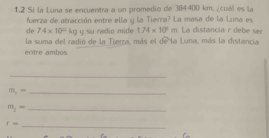 1.2 Si la Luna se encuentra a un promedio de 384400 km, ¿cuál es la 
fuerza de atracción entre ella y la Tierra? La masa de la Luna es 
de 7.4* 10^(22)kg y su radio mide 1.74* 10^6m. La distancia r debe ser 
la suma del radió de la Tierra, más el de la Luna, más la distancia 
entre ambos. 
_ 
_ m_1=
m_2= _
r= _