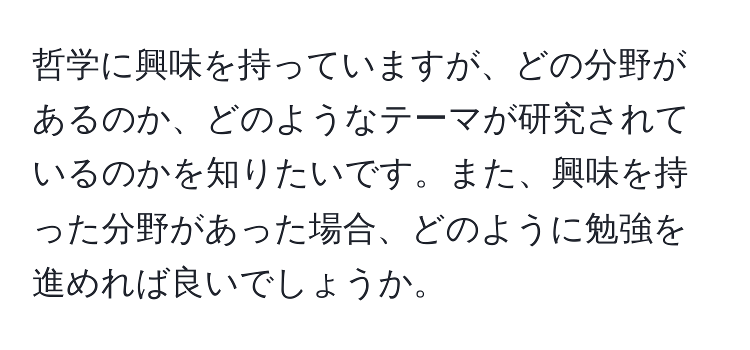 哲学に興味を持っていますが、どの分野があるのか、どのようなテーマが研究されているのかを知りたいです。また、興味を持った分野があった場合、どのように勉強を進めれば良いでしょうか。