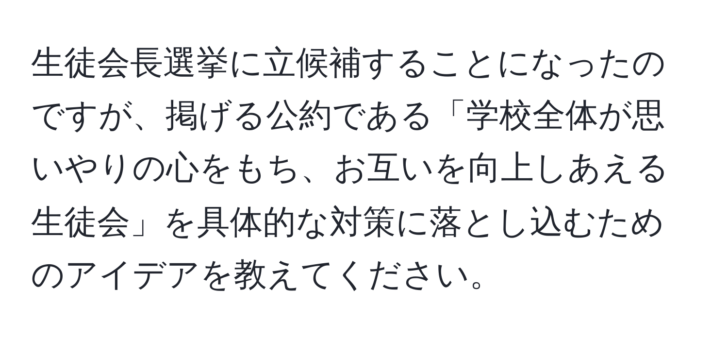 生徒会長選挙に立候補することになったのですが、掲げる公約である「学校全体が思いやりの心をもち、お互いを向上しあえる生徒会」を具体的な対策に落とし込むためのアイデアを教えてください。