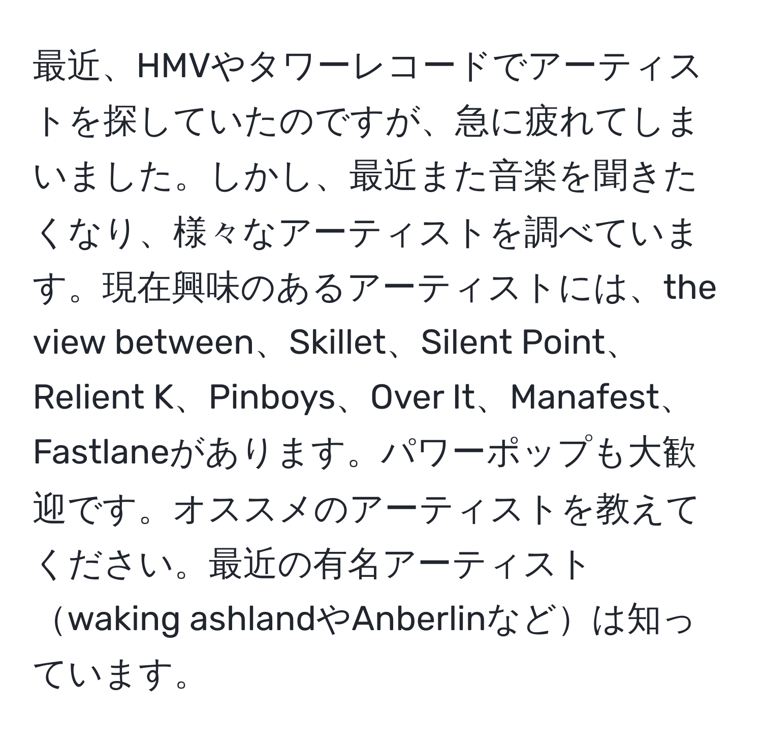 最近、HMVやタワーレコードでアーティストを探していたのですが、急に疲れてしまいました。しかし、最近また音楽を聞きたくなり、様々なアーティストを調べています。現在興味のあるアーティストには、the view between、Skillet、Silent Point、Relient K、Pinboys、Over It、Manafest、Fastlaneがあります。パワーポップも大歓迎です。オススメのアーティストを教えてください。最近の有名アーティストwaking ashlandやAnberlinなどは知っています。