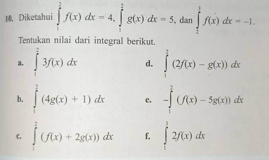 Diketahui ∈tlimits _1^2f(x)dx=4, ∈tlimits _1^2g(x)dx=5 , dan ∈tlimits _2^3f(x)dx=-1. 
Tentukan nilai dari integral berikut. 
a. ∈tlimits _1^23f(x)dx ∈tlimits _1^2(2f(x)-g(x))dx
d. 
b. ∈tlimits _1^2(4g(x)+1)dx -∈tlimits _1^2(f(x)-5g(x))dx
e. 
c. ∈tlimits _1^2(f(x)+2g(x))dx f. ∈tlimits _1^32f(x)dx