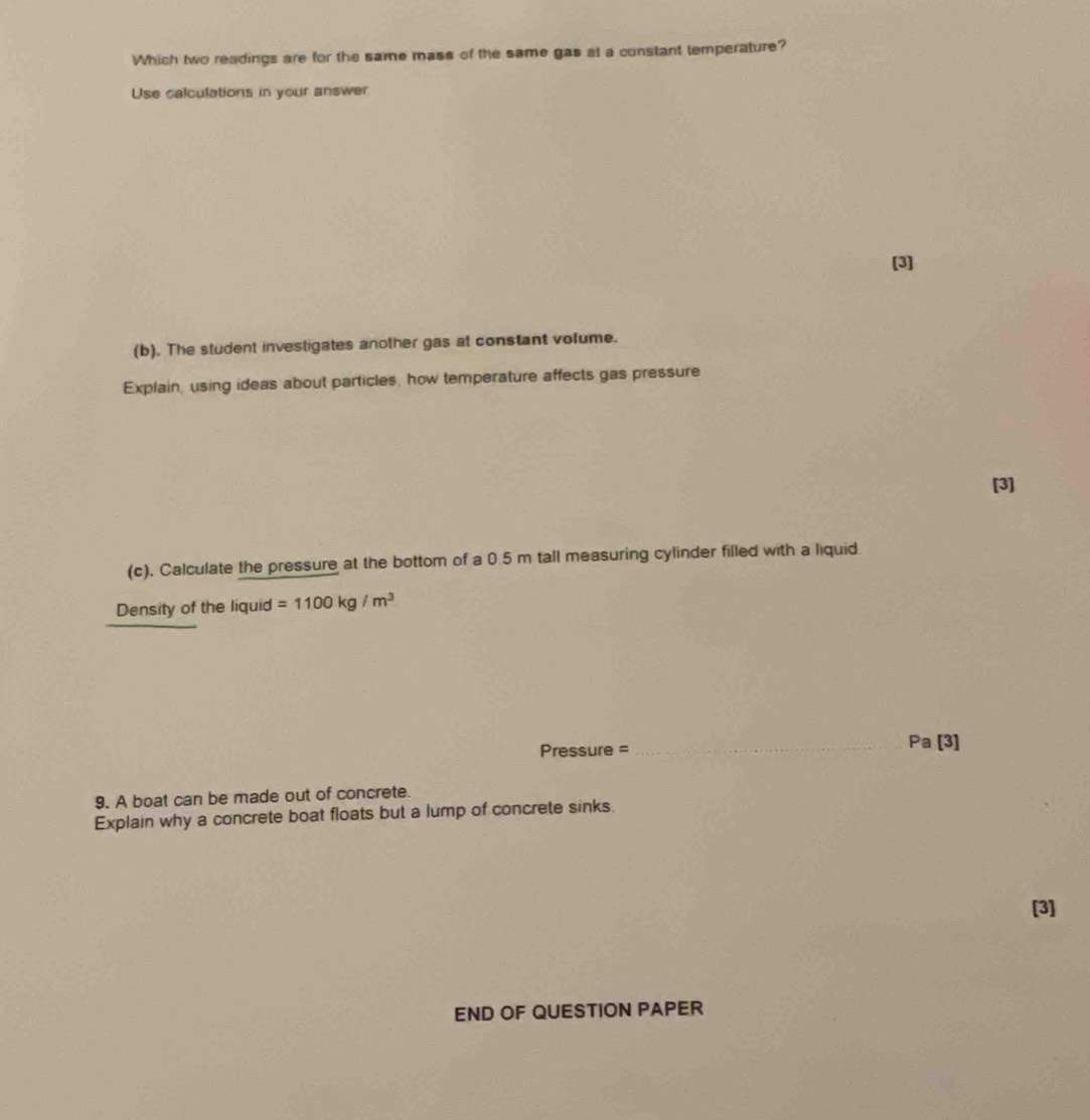 Which two readings are for the same mass of the same gas at a constant temperature? 
Use calculations in your answer 
[3] 
(b). The student investigates another gas at constant volume. 
Explain, using ideas about particles, how temperature affects gas pressure 
[3] 
(c). Calculate the pressure at the bottom of a 0.5 m tall measuring cylinder filled with a liquid 
Density of the liquid =1100kg/m^3
Pressure = _Pa [3] 
9. A boat can be made out of concrete. 
Explain why a concrete boat floats but a lump of concrete sinks. 
[3] 
END OF QUESTION PAPER