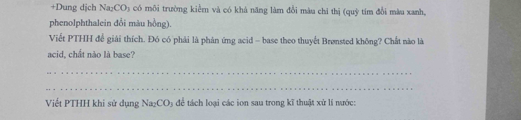 +Dung dịch Na₂CO₃ có môi trường kiểm và có khả năng làm đồi màu chỉ thị (quỳ tím đồi màu xanh, 
phenolphthalein đồi màu hồng). 
Viết PTHH đề giải thích. Đó có phải là phản ứng acid - base theo thuyết Brønsted không? Chất nào là 
acid, chất nào là base? 
_ 
_ 
Viết PTHH khi sử dụng Na_2CO_3 để tách loại các ion sau trong kĩ thuật xử lí nước: