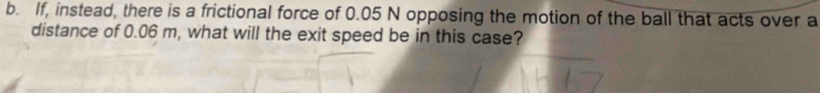 If, instead, there is a frictional force of 0.05 N opposing the motion of the ball that acts over a 
distance of 0.06 m, what will the exit speed be in this case?