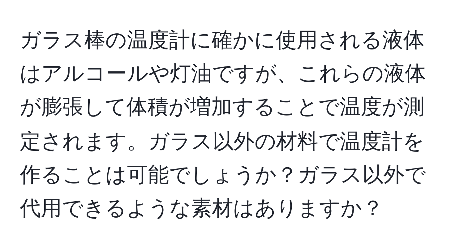 ガラス棒の温度計に確かに使用される液体はアルコールや灯油ですが、これらの液体が膨張して体積が増加することで温度が測定されます。ガラス以外の材料で温度計を作ることは可能でしょうか？ガラス以外で代用できるような素材はありますか？