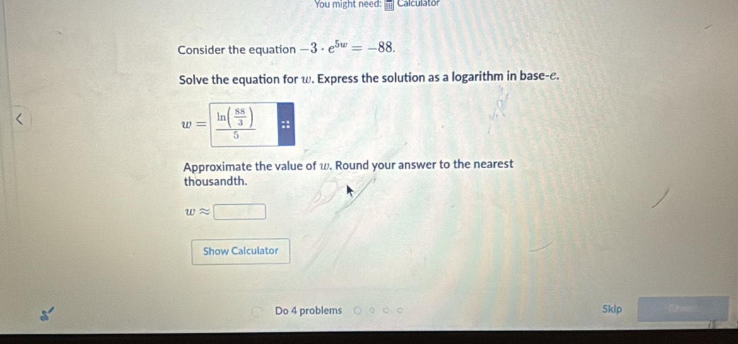 You might need: Calculator
Consider the equation -3· e^(5w)=-88.
Solve the equation for w. Express the solution as a logarithm in base-c.
w=
Approximate the value of w. Round your answer to the nearest
thousandth.
wapprox
Show Calculator
Do 4 problems
Skip