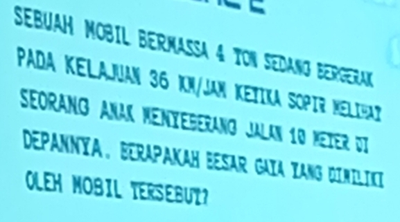 a 
SEBUAH MOBIL BERMASSA 4 TON SEDANG BERGERAK 
PADA KELAJUAN 36 kN/JAN KETIKA SOPIR MElIHat 
SeOranG AnaK Menyegerang Jalan 10 Meier di 
DEPANNYA, BTRAPAKAH BESAR GAIA YANG DIMILIKI 
OLEH MOBIL TERSEBUT?