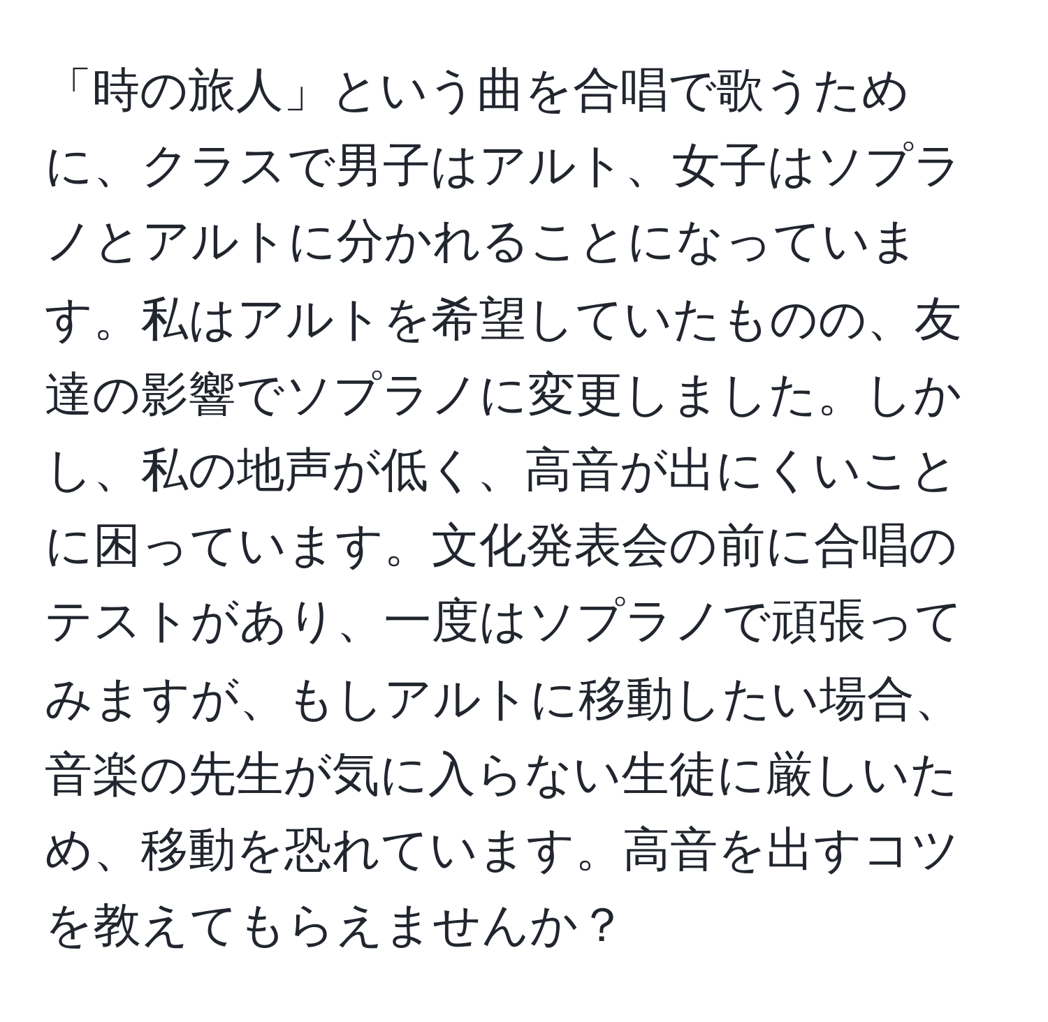 「時の旅人」という曲を合唱で歌うために、クラスで男子はアルト、女子はソプラノとアルトに分かれることになっています。私はアルトを希望していたものの、友達の影響でソプラノに変更しました。しかし、私の地声が低く、高音が出にくいことに困っています。文化発表会の前に合唱のテストがあり、一度はソプラノで頑張ってみますが、もしアルトに移動したい場合、音楽の先生が気に入らない生徒に厳しいため、移動を恐れています。高音を出すコツを教えてもらえませんか？