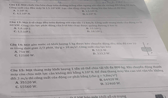 A 
Câu 12: Một chiếc tàu hòa chạy trên đường thắng nằm ngang với vận tốc không đối bằng 50 m/s
Công suất của đầu máy là 1, 5, 10+4W Larc cần tổng công tác dung lên tàu hòa có đô lớn
A. 3.10^5N
C. 4,5.10^5N. D. B. 1,5.10> N.
6.10^5N. 
_
Câu 13: Một ô tô chạy đều trên đường với vận tốc 72 km/h. Công suất trung bình của động cơ là
60 kW. Công của lực phát động của ô tô khi chạy được quãng đường 6 km là
B. 15.10^4J.
A. 1,8.10^6J. D. 18.10^6J.
C. 1,5.10^6J. 
_
_
Câu 14: Một gàu nước có khối lượng 5 kg được kéo chuyển động đều đến độ cao 10
m trong thời gian 2/3 phút, lấy g=10m/s^2. Công suất của lực kéo B. 12,5 W.
A. 750 W.
C. 12500 W. D. 333.3 W.
_
_
Câu 15: Một thang máy khối lượng 1 tấn có thể chịu tải tối đa 800 kg. Khi chuyển động thanh
máy còn chịu một lực cản không đối bằng 4.10^3N. Để đựa thang máy lên cao với vận tốc không
đối 3 m/s thì công suất của động cơ phải bằng (cho g=9,8m/s^2)
A. 35520 W. B. 64920 W.
_
C. 55560 W. D. 32460 W.
_
_
kW kéo một khối gỗ có trong