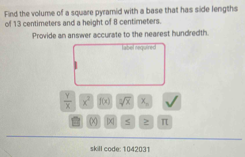 Find the volume of a square pyramid with a base that has side lengths 
of 13 centimeters and a height of 8 centimeters. 
Provide an answer accurate to the nearest hundredth. 
label required
 Y/X  x^2 f(x) sqrt[n](x) X_n
''' (x) |×| ≤ ≥ π 
skill code: 1042031