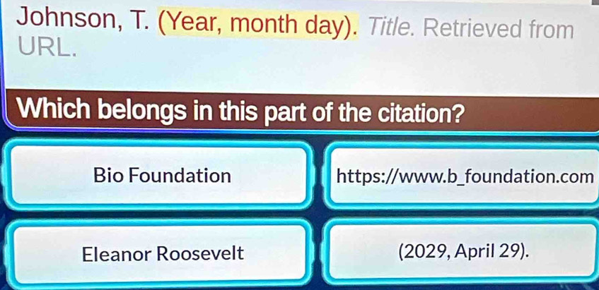 Johnson, T. (Year, month day). Title. Retrieved from 
URL. 
Which belongs in this part of the citation? 
Bio Foundation https://www.b_foundation.com 
Eleanor Roosevelt (2029, April 29).