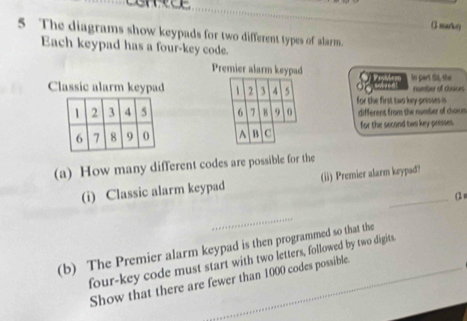 shece 
C searky 
5 The diagrams show keypads for two different types of alarm. 
Each keypad has a four-key code. 
Premier alarm keypad 
Classic alarm keypad 2 3 4 5 Sgamer In part. Ou, she 
number of coaces 
for the first two key-presses is
6 7 B 9 0 different from the number of chos 
^ B C for the second two key-presses. 
(a) How many different codes are possible for the 
(i) Classic alarm keypad (ii) Premier alarm keypad? 
(2 n 
_ 
(b) The Premier alarm keypad is then programmed so that the 
four-key code must start with two letters, followed by two digits._ 
Show that there are fewer than 1000 codes possible.