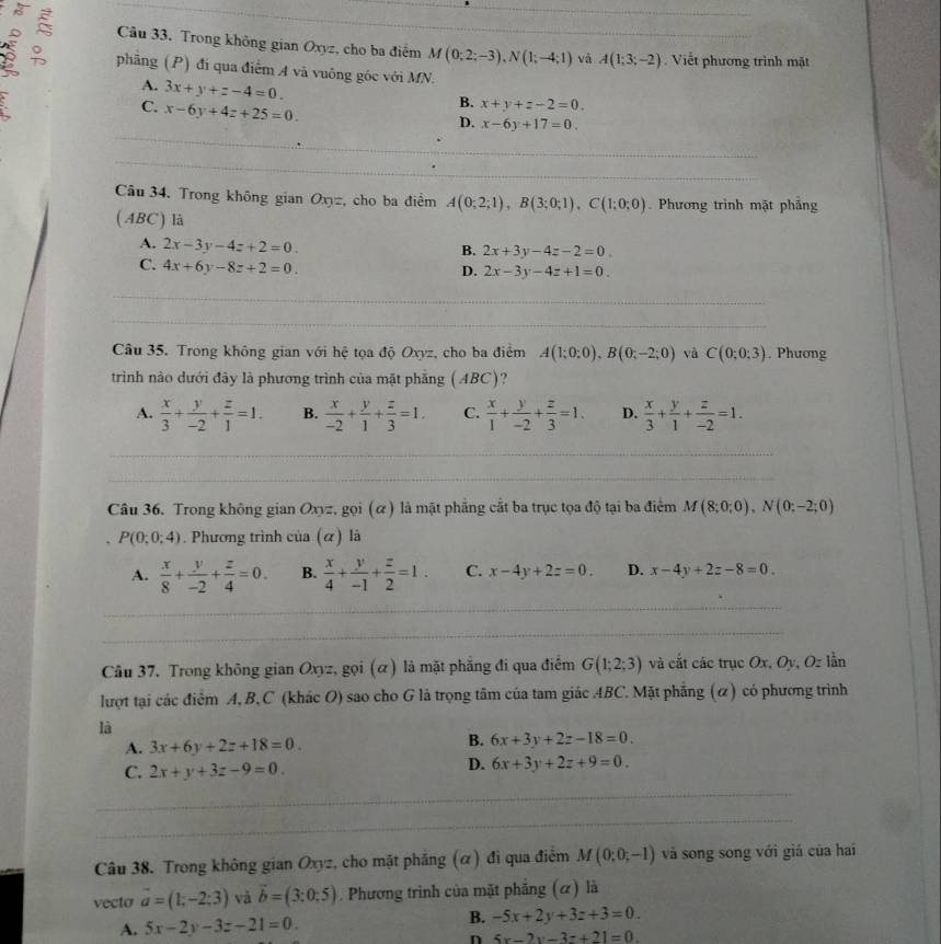 Trong không gian Oxyz, cho ba điểm M(0;2;-3),N(1;-4;1) _ và A(1;3;-2).  Viết phương trình mặt
phng (P) đi qua điểm A vã vuông góc với MN.
A. 3x+y+z-4=0.
C. x-6y+4z+25=0.
B. x+y+z-2=0.
D. x-6y+17=0.
_
_
_
_
Câu 34. Trong không gian Oxyz, cho ba điểm A(0;2;1),B(3;0;1),C(1;0;0) Phương trình mặt phẳng
(ABC) là
A. 2x-3y-4z+2=0
B. 2x+3y-4z-2=0.
C. 4x+6y-8z+2=0.
D. 2x-3y-4z+1=0.
_
_
_
_
_
Câu 35. Trong không gian với hệ tọa độ Oxyz, cho ba điểm A(1;0;0),B(0;-2;0) và C(0;0;3). Phương
trình nào dưới đây là phương trình của mặt phẳng (ABC)?
A.  x/3 + y/-2 + z/1 =1. B.  x/-2 + y/1 + z/3 =1. C.  x/1 + y/-2 + z/3 =1. D.  x/3 + y/1 + z/-2 =1.
_
_
_
_
_
_
Câu 36. Trong không gian Oxyz, gọi (α) là mặt phẳng cắt ba trục tọa độ tại ba điểm M(8;0;0),N(0;-2;0)
P(0;0;4). Phương trình của (α) là
A.  x/8 + y/-2 + z/4 =0. B.  x/4 + y/-1 + z/2 =1. C. x-4y+2z=0. D. x-4y+2z-8=0
_
_
_
_
_
_
Câu 37. Trong không gian Oxyz, gọi (α) là mặt phẳng đi qua điểm G(1;2;3) và cắt các trục Ox, Oy, Oz lần
lượt tại các điểm A, B,C (khác O) sao cho G là trọng tâm của tam giác ABC. Mặt phẳng (α) có phương trình
là
A. 3x+6y+2z+18=0.
B. 6x+3y+2z-18=0.
C. 2x+y+3z-9=0.
D. 6x+3y+2z+9=0.
_
_
Câu 38. Trong không gian Oxyz, cho mặt phẳng (α) đi qua điểm M(0;0;-1) và song song với giá của hai
vecto overline a=(1;-2;3) và vector b=(3;0;5). Phương trình của mặt phẳng (α) là
B.
A. 5x-2y-3z-21=0. -5x+2y+3z+3=0.
n 5x-2y-3z+21=0