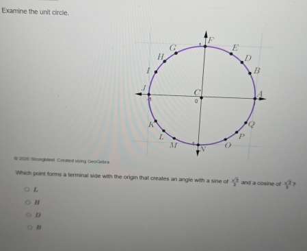 Examine the unit circle.
# 2020 StrongMind. Created using GeoGebra
Which point forms a terminal side with the origin that creates an angle with a sine of  sqrt(2)/2  and a cosine of  sqrt(2)/2  ?
L
H
D
B