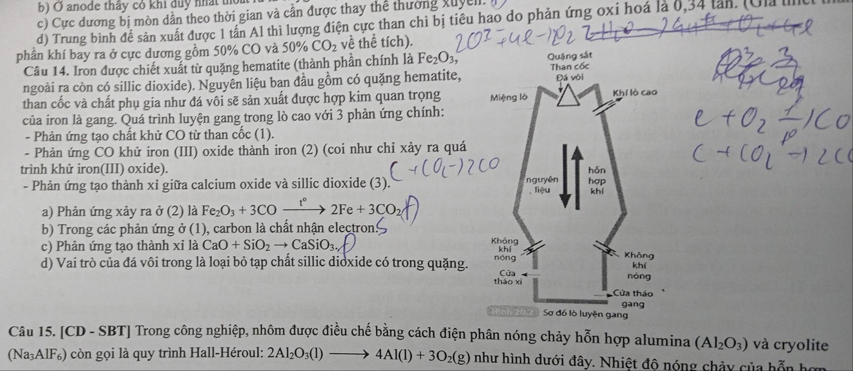 b) O anode thây cỏ khi duy nhất thoát
c) Cực đương bị mòn dẫn theo thời gian và cần được thay thể thường xuyel 
d) Trung bình để sản xuất được 1 tấn Al thì lượng điện cực than chì bị tiêu hao do phản ứng oxi hoá là 0,34 tan. (Ga u
phần khí bay ra ở cực dương gồm 50% CO và 50% CO_2 về thể tích).
Câu 14. Iron được chiết xuất từ quặng hematite (thành phần chính là Fe_2O_3,
ngoài ra còn có sillic dioxide). Nguyên liệu ban đầu gồm có quặng hematite,
than cốc và chất phụ gia như đá vôi sẽ sản xuất được hợp kim quan trọng 
của iron là gang. Quá trình luyện gang trong lò cao với 3 phản ứng chính:
- Phản ứng tạo chất khử CO từ than cốc (1).
- Phản ứng CO khử iron (III) oxide thành iron (2) (coi như chỉ xảy ra quá
trình khử iron(III) oxide). 
- Phản ứng tạo thành xỉ giữa calcium oxide và sillic dioxide (3). 
a) Phản ứng xảy ra ở (2) là Fe_2O_3+3CO- ^circ  2Fe+3CO
b) Trong các phản ứng ở (1), carbon là chất nhận electron
c) Phản ứng tạo thành xỉ là CaO+SiO_2to CaSiO_3
d) Vai trò của đá vôi trong là loại bỏ tạp chất sillic dioxide có trong quặng. 
Câu 15. [CD - SBT] Trong công nghiệp, nhôm được điều chế bằng cách điện phân nóng chảy hỗn hợp alumina (Al_2O_3) và cryolite
(Na₃AlF₆) còn gọi là quy trình Hall-Héroul: 2Al_2O_3(l)to 4Al(l)+3O_2(g) như hình dưới đây. Nhiệt độ nóng chảy của hỗn hơn