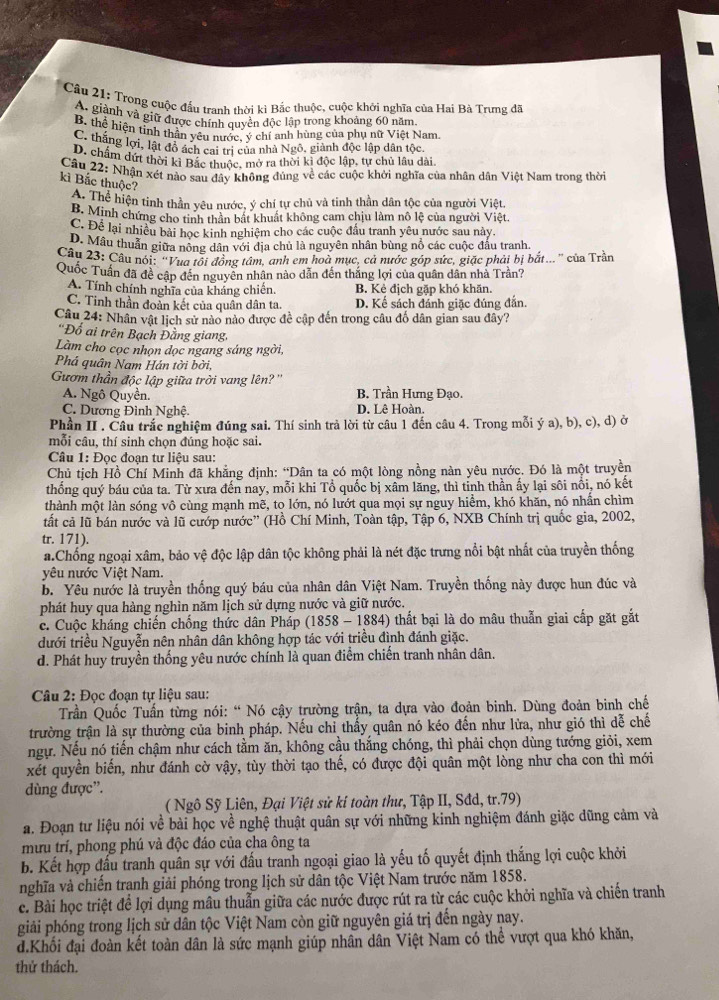 Trong cuộc đầu tranh thời kì Bắc thuộc, cuộc khởi nghĩa của Hai Bà Trưng đã
A. giành và giữ được chính quyền độc lập trong khoảng 60 năm
B. thể hiện tỉnh thần yêu nước, ý chí anh hùng của phụ nữ Việt Nam
C. thắng lợi, lật đồ ách cai tri của nhà Ngô, giành độc lập dân tộc
D. chấm dứt thời kị Bắc thuộc, mở ra thời kì độc lập, tự chủ lâu dài
Câu 22: Nhận xét nào sau đây không đúng về các cuộc khởi nghĩa của nhân dân Việt Nam trong thời
kì Bắc thuộc?
A. Thể hiện tinh thần yêu nước, ý chí tự chủ và tinh thần dân tộc của người Việt.
B. Minh chứng cho tinh thân bất khuất không cam chịu làm nô lệ của người Việt.
C. Để lại nhiều bài học kinh nghiệm cho các cuộc đấu tranh yêu nước sau này,
D. Mâu thuẫn giữa nông dân với địa chủ là nguyên nhân bùng nổ các cuộc đấu tranh.
Câu 23: Câu nói: 'Vua tôi đồng tâm, anh em hoà mục, cả nước góp sức, giặc phải bị bắt... '' của Trần
Quốc Tuần đã đề cập đến nguyên nhân nào dẫn đến thắng lợi của quân dân nhà Trần?
A. Tính chính nghĩa của kháng chiến. B. Kẻ địch gặp khó khăn.
C. Tinh thần đoàn kết của quân dân ta. D. Kể sách đánh giặc đúng đẫn.
Câu 24: Nhân vật lịch sử nào nào được đề cập đến trong câu đố dân gian sau đây?
*Đổ ai trên Bạch Đằng giang,
Làm cho cọc nhọn dọc ngang sáng ngời
Phá quân Nam Hán tời bời,
Gươm thần độc lập giữa trời vang lên? ''
A. Ngô Quyền. B. Trần Hưng Đạo.
C. Dương Đình Nghệ. D. Lê Hoàn.
Phần II . Câu trắc nghiệm đúng sai. Thí sinh trả lời từ câu 1 đến câu 4. Trong mỗi ý a), b), c), d) ở
mỗi câu, thí sinh chọn đúng hoặc sai.
Câu 1: Đọc đoạn tư liệu sau:
Chủ tịch Hồ Chí Minh đã khẳng định: “Dân ta có một lòng nồng nàn yêu nước. Đó là một truyền
thống quý báu của ta. Từ xưa đến nay, mỗi khi Tổ quốc bị xâm lăng, thì tỉnh thần ấy lại sôi nổi, nó kết
thành một làn sóng vô cùng mạnh mẽ, tọ lớn, nó lướt qua mọi sự nguy hiểm, khó khăn, nó nhấn chìm
tất cả lũ bán nước và lũ cướp nước” (Hồ Chí Minh, Toàn tập, Tập 6, NXB Chính trị quốc gia, 2002,
tr. 171).
a.Chống ngoại xâm, bảo vệ độc lập dân tộc không phải là nét đặc trưng nổi bật nhất của truyền thống
yêu nước Việt Nam.
b. Yêu nước là truyền thống quý báu của nhân dân Việt Nam. Truyền thống này được hun đúc và
phát huy qua hàng nghìn năm lịch sử dựng nước và giữ nước.
c. Cuộc kháng chiến chống thức dân Pháp (1858-1884 0 thất bại là do mâu thuẫn giai cấp gặt gắt
dưới triều Nguyễn nên nhân dân không hợp tác với triều đình đánh giặc.
d. Phát huy truyền thống yêu nước chính là quan điểm chiến tranh nhân dân.
Câu 2: Đọc đoạn tự liệu sau:
Tần Quốc Tuấn từng nói: “ Nó cậy trường trận, ta dựa vào đoản binh. Dùng đoản binh chế
trường trận là sự thường của binh pháp. Nếu chỉ thấy quân nó kéo đến như lửa, như gió thì dễ chế
ngự. Nếu nó tiến chậm như cách tằm ăn, không cầu thắng chóng, thì phải chọn dùng tướng giỏi, xem
xét quyền biến, như đánh cờ vậy, tùy thời tạo thế, có được đội quân một lòng như cha con thì mới
dùng được”.
( Ngô Sỹ Liên, Đại Việt sử kí toàn thư, Tập II, Sđd, tr.79)
a. Đoạn tư liệu nói về bài học về nghệ thuật quân sự với những kinh nghiệm đánh giặc dũng cảm và
mưu trí, phong phú và độc đáo của cha ông ta
b. Kết hợp đấu tranh quân sự với đấu tranh ngoại giao là yếu tố quyết định thắng lợi cuộc khởi
nghĩa và chiến tranh giải phóng trong lịch sử dân tộc Việt Nam trước năm 1858.
c. Bài học triệt để lợi dụng mâu thuẫn giữa các nước được rút ra từ các cuộc khởi nghĩa và chiến tranh
giải phóng trong lịch sử dân tộc Việt Nam còn giữ nguyên giá trị đến ngày nay.
d.Khối đại đoàn kết toàn dân là sức mạnh giúp nhân dân Việt Nam có thể vượt qua khó khăn,
thử thách.