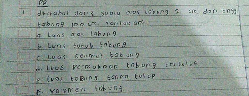 PR 
1. dikctohu) sors soatu alos tabung 21 cm, dan tingg 
tabung 100 cm, Tentok an: 
a. Luas alas tabung 
b. Luas turub rabung 
C. was sellmut tabung 
d. Luos permukaan tabung ter rutup. 
e. luas toBung tanpa tut up 
E. volumen rabung.