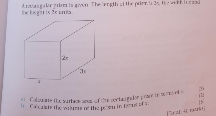 A rectangular prism is given. The length of the prism is 3x, the width is x and 
the height is 2x units. 
a) Calculate the surface area of the rectangular prism in terms of x. 
(3) 
(2) 
b) Calculate the volume of the prism in terms of x. [5] 
[Total: 40 marks]