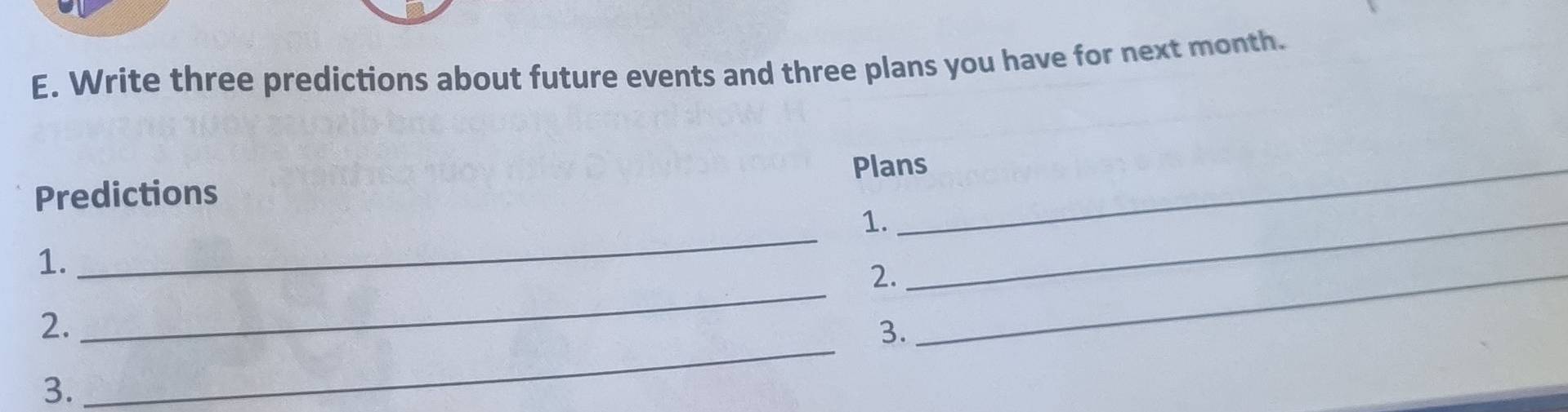 Write three predictions about future events and three plans you have for next month. 
Plans 
Predictions 
1._ 
_ 
1. 
_ 
2._ 
_ 
2. 
3. 
3.