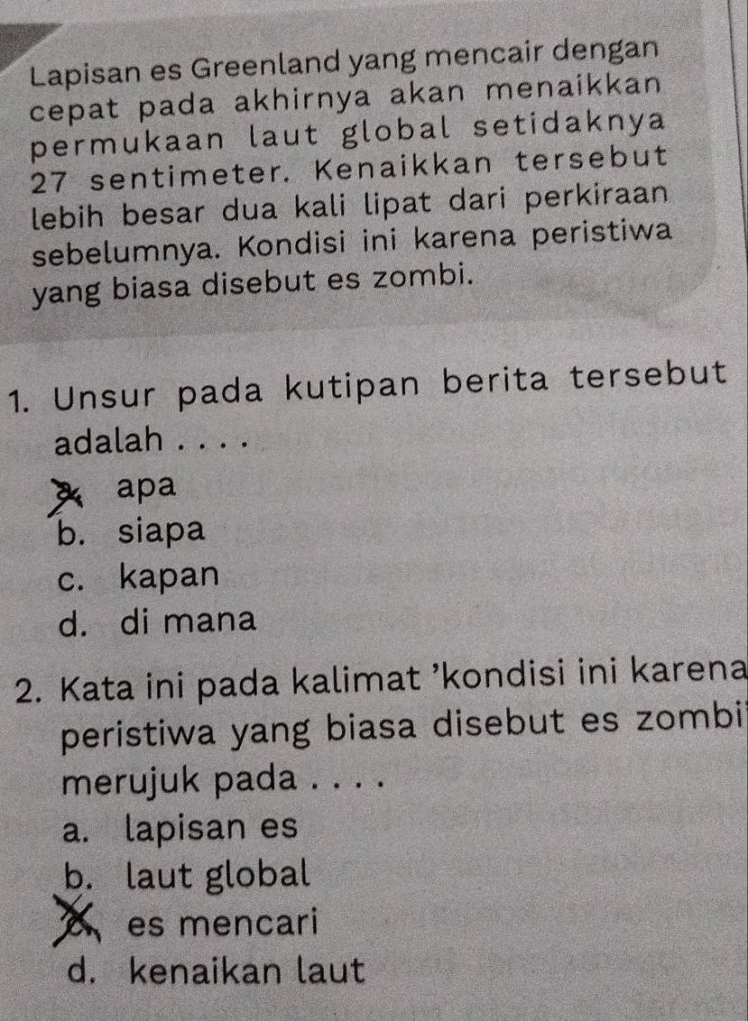 Lapisan es Greenland yang mencair dengan
cepat pada akhirnya akan menaikkan 
permukaan laut global setidaknya
27 sentimeter. Kenaikkan tersebut
lebih besar dua kali lipat dari perkiraan 
sebelumnya. Kondisi ini karena peristiwa
yang biasa disebut es zombi.
1. Unsur pada kutipan berita tersebut
adalah . . . .
x apa
b. siapa
c. kapan
d. di mana
2. Kata ini pada kalimat ’kondisi ini karena
peristiwa yang biasa disebut es zombi
merujuk pada . . . .
a. lapisan es
b. laut global
es mencari
d. kenaikan laut