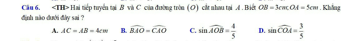 Hai tiếp tuyến tại B và C của đường tròn (O) cắt nhau tại A. Biết OB=3cm; OA=5cm. Khẳng
định nào dưới đây sai ?
A. AC=AB=4cm B. widehat BAO=widehat CAO C. sin widehat AOB= 4/5  D. sin widehat COA= 3/5 