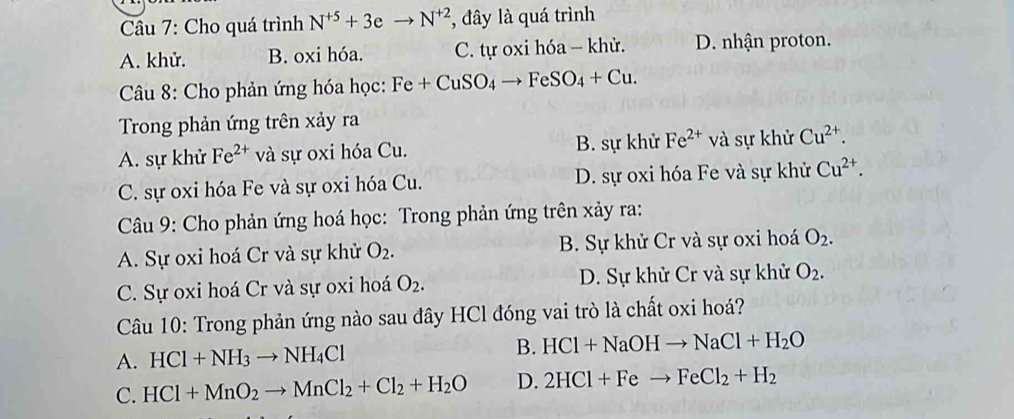 Cho quá trình N^(+5)+3eto N^(+2) , đây là quá trình
A. khử. B. oxi hóa. C. tự oxi hóa - khử. D. nhận proton.
* Câu 8: Cho phản ứng hóa học: Fe+CuSO_4to FeSO_4+Cu. 
Trong phản ứng trên xảy ra
A. sự khử Fe^(2+) và sự oxi hóa Cu. B. sự khử Fe^(2+) và sự khử Cu^(2+).
C. sự oxi hóa Fe và sự oxi hóa Cu. D. sự oxi hóa Fe và sự khử Cu^(2+). 
Câu 9: Cho phản ứng hoá học: Trong phản ứng trên xảy ra:
A. Sự oxi hoá Cr và sự khử O_2. B. Sự khử Cr và sự oxi hoá O_2.
C. Sự oxi hoá Cr và sự oxi hoá O_2. D. Sự khử Cr và sự khử O_2. 
Câu 10: Trong phản ứng nào sau đây HCl đóng vai trò là chất oxi hoá?
A. HCl+NH_3to NH_4Cl B. HCl+NaOHto NaCl+H_2O
C. HCl+MnO_2to MnCl_2+Cl_2+H_2O D. 2HCl+Feto FeCl_2+H_2