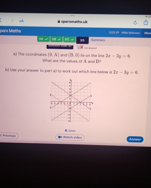 AA sparxmaths.uk 
parx Maths 11,O13 XP Millie Robinson Menu 
3A 3B 3C 3D Summary 
Boukwork code: SD not allowed 
a) The coordinates (0,A) and (B,0) lie on the line 2x-3y=6. 
What are the values of A and B? 
b) Use your answer to part a) to work out which line below is 2x-3y=6. 
Q Zoom 
< Previous Watch video Answer