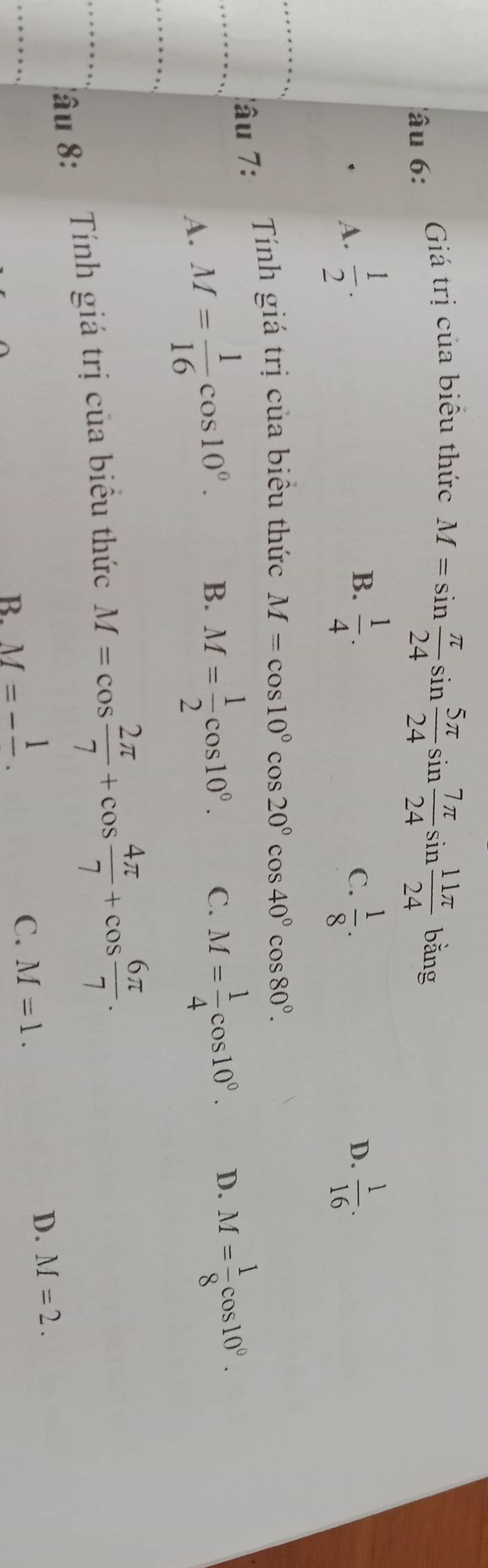 âu 6: Giá trị của biểu thức
M=sin  π /24 sin  5π /24 sin  7π /24 sin  11π /24 bing
B.
A.  1/2 .  1/4 .  1/8 . D.  1/16 . 
C.
lâu 7:
Tính giá trị của biểu thức M=cos 10°cos 20°cos 40°cos 80°.
A. M= 1/16 cos 10°. B. M= 1/2 cos 10°. C. M= 1/4 cos 10°. D. M= 1/8 cos 10°. 
âu 8: Tính giá trị của biểu thức M=cos  2π /7 +cos  4π /7 +cos  6π /7 .
B. M=-frac 1.
C. M=1.
D. M=2.