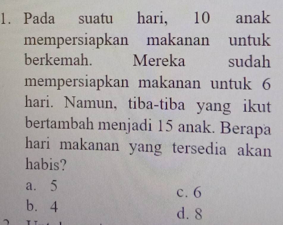 Pada suatu hari, 10 anak
mempersiapkan makanan untuk
berkemah. Mereka sudah
mempersiapkan makanan untuk 6
hari. Namun, tiba-tiba yang ikut
bertambah menjadi 15 anak. Berapa
hari makanan yang tersedia akan 
habis?
a. 5
c. 6
b. 4
d. 8