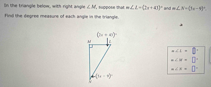 In the triangle below, with right angle ∠ M ,suppose that m∠ L=(2x+43)^circ  and m∠ N=(5x-9)^circ .
Find the degree measure of each angle in the triangle.
m∠ L=□°
m∠ M=□°
m∠ N=□°