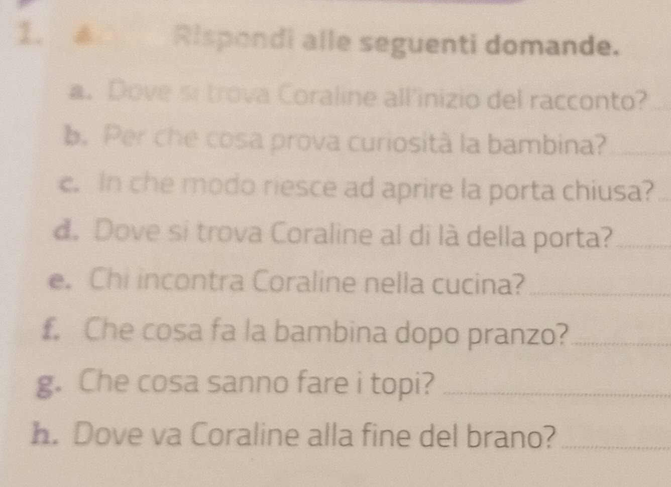 Rispondi alle seguenti domande. 
a. Dove si trova Coraline all'inizio del racconto? 
b. Per che cosa prova curiosità la bambina?_ 
c. In che modo riesce ad aprire la porta chiusa?_ 
d. Dove si trova Coraline al di là della porta?_ 
e. Chi incontra Coraline nella cucina?_ 
. Che cosa fa la bambina dopo pranzo?_ 
g. Che cosa sanno fare i topi?_ 
h. Dove va Coraline alla fine del brano?_