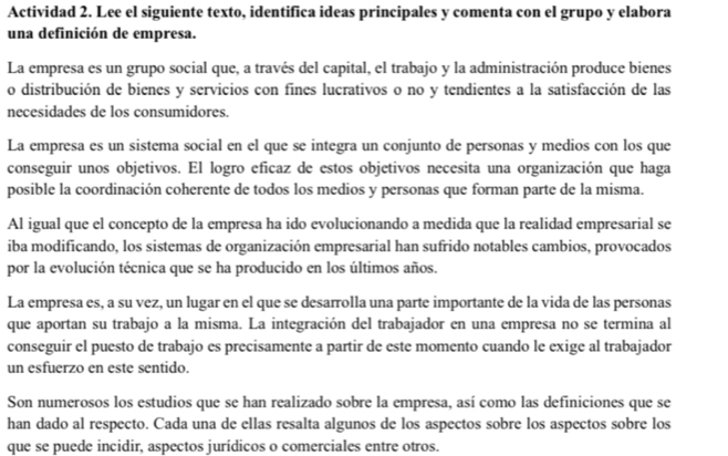 Actividad 2. Lee el siguiente texto, identifica ideas principales y comenta con el grupo y elabora
una definición de empresa.
La empresa es un grupo social que, a través del capital, el trabajo y la administración produce bienes
o distribución de bienes y servicios con fines lucrativos o no y tendientes a la satisfacción de las
necesidades de los consumidores.
La empresa es un sistema social en el que se integra un conjunto de personas y medios con los que
conseguir unos objetivos. El logro eficaz de estos objetivos necesita una organización que haga
posible la coordinación coherente de todos los medios y personas que forman parte de la misma.
Al igual que el concepto de la empresa ha ido evolucionando a medida que la realidad empresarial se
iba modificando, los sistemas de organización empresarial han sufrido notables cambios, provocados
por la evolución técnica que se ha producido en los últimos años.
La empresa es, a su vez, un lugar en el que se desarrolla una parte importante de la vida de las personas
que aportan su trabajo a la misma. La integración del trabajador en una empresa no se termina al
conseguir el puesto de trabajo es precisamente a partir de este momento cuando le exige al trabajador
un esfuerzo en este sentido.
Son numerosos los estudios que se han realizado sobre la empresa, así como las definiciones que se
han dado al respecto. Cada una de ellas resalta algunos de los aspectos sobre los aspectos sobre los
que se puede incidir, aspectos jurídicos o comerciales entre otros.