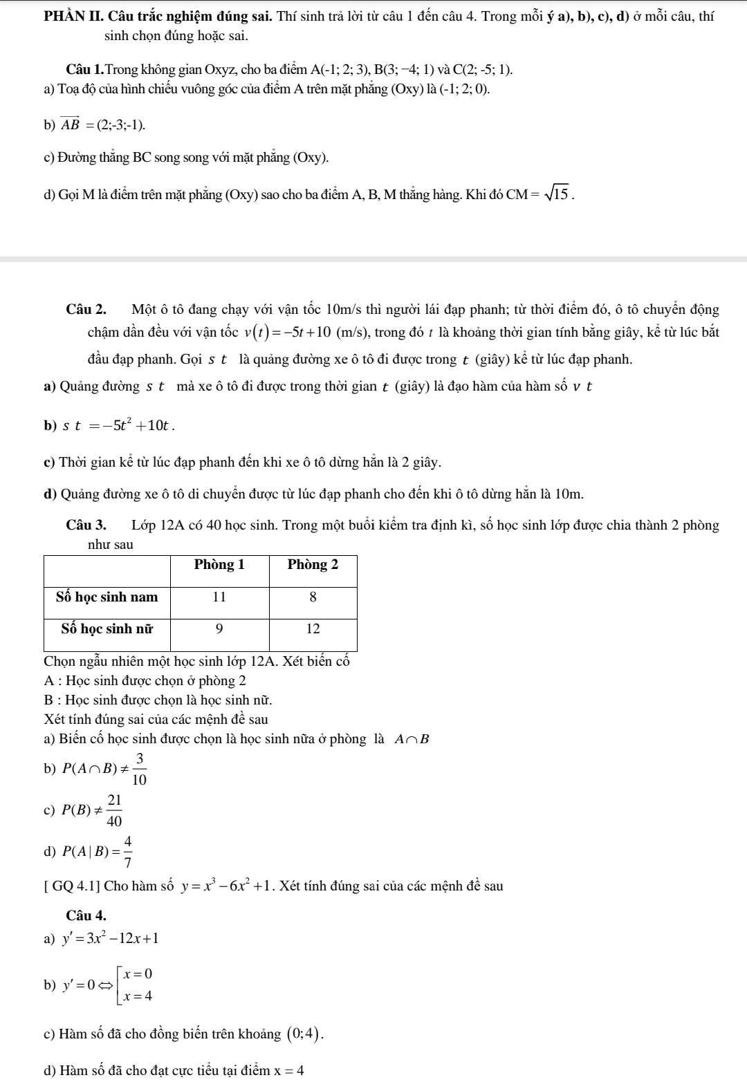 PHÀN II. Câu trắc nghiệm đúng sai. Thí sinh trả lời từ câu 1 đến câu 4. Trong mỗi ý a), b), c), d) ở mỗi câu, thí
sinh chọn đúng hoặc sai.
Câu 1.Trong không gian Oxyz, cho ba điểm A(-1;2;3),B(3;-4;1) và C(2;-5;1).
a) Toạ độ của hình chiếu vuông góc của điểm A trên mặt phẳng (Oxy) la(-1;2;0).
b) vector AB=(2;-3;-1).
c) Đường thắng BC song song với mặt phẳng (Oxy).
d) Gọi M là điểm trên mặt phẳng (Oxy) sao cho ba điểm A, B, M thắng hàng. Khi đó CM=sqrt(15).
Câu 2. Một ô tô đang chạy với vận tốc 10m/s thì người lái đạp phanh; từ thời điểm đó, ô tô chuyển động
chậm dần đều với vận tốc v(t)=-5t+10 (m/s), trong đó t là khoảng thời gian tính bằng giây, kể từ lúc bắt
đầu đạp phanh. Gọi s t là quảng đường xe ô tô đi được trong t (giây) kể từ lúc đạp phanh.
a) Quảng đường s t mà xe ô tô đi được trong thời gian t (giây) là đạo hàm của hàm số v t
b) s t=-5t^2+10t.
c) Thời gian kể từ lúc đạp phanh đến khi xe ô tô dừng hẵn là 2 giây.
d) Quảng đường xe ô tô di chuyển được từ lúc đạp phanh cho đến khi ô tô dừng hẵn là 10m.
Câu 3. Lớp 12A có 40 học sinh. Trong một buổi kiểm tra định kì, số học sinh lớp được chia thành 2 phòng
Chọn ngẫu nhiên một học sinh lớp 12A. Xét biến cố
A : Học sinh được chọn ở phòng 2
B : Học sinh được chọn là học sinh nữ.
Xét tính đúng sai của các mệnh đề sau
a) Biến cố học sinh được chọn là học sinh nữa ở phòng là A∩ B
b) P(A∩ B)!=  3/10 
c) P(B)!=  21/40 
d) P(A|B)= 4/7 
[ GQ 4.1] Cho hàm số y=x^3-6x^2+1. Xét tính đúng sai của các mệnh đề sau
Câu 4.
a) y'=3x^2-12x+1
b) y'=0Leftrightarrow beginbmatrix x=0 x=4endarray.
c) Hàm số đã cho đồng biến trên khoảng (0;4).
d) Hàm số đã cho đạt cực tiểu tại điểm x=4