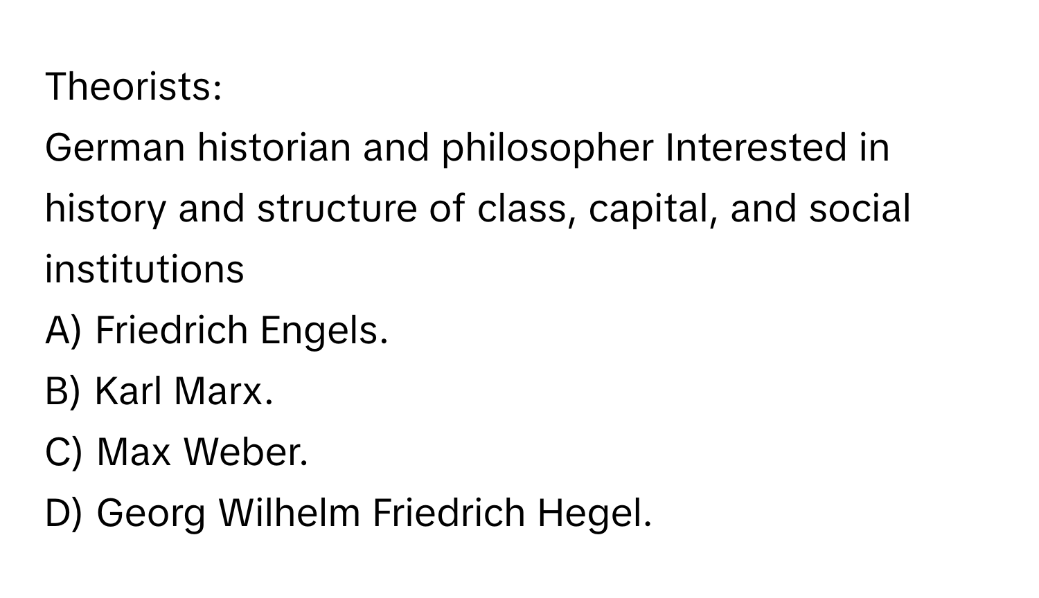 Theorists:

German historian and philosopher Interested in history and structure of class, capital, and social institutions
A) Friedrich Engels. 
B) Karl Marx. 
C) Max Weber. 
D) Georg Wilhelm Friedrich Hegel.