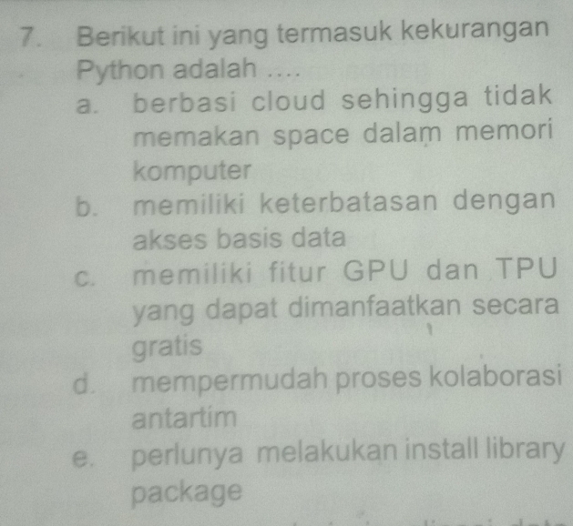 Berikut ini yang termasuk kekurangan
Python adalah ....
a. berbasi cloud sehingga tidak
memakan space dalam memori
komputer
b. memiliki keterbatasan dengan
akses basis data
c. memiliki fitur GPU dan TPU
yang dapat dimanfaatkan secara
gratis
d. mempermudah proses kolaborasi
antartim
e. perlunya melakukan install library
package