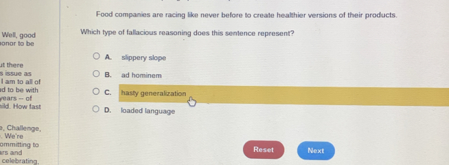 Food companies are racing like never before to create healthier versions of their products.
Well, good Which type of fallacious reasoning does this sentence represent?
onor to be
A. slippery slope
ut there
s issue as B. ad hominem
I am to all of
d to be with C. hasty generalization
years -- of
ild. How fast D. loaded language
e, Challenge,
. We're
ommitting to
ars and Reset Next
celebrating,