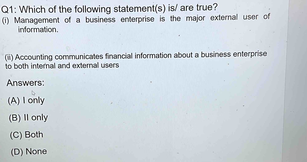 Which of the following statement(s) is/ are true?
(i) Management of a business enterprise is the major external user of
information.
(ii) Accounting communicates financial information about a business enterprise
to both internal and external users
Answers:
(A)I only
(B) Ⅱonly
(C) Both
(D) None