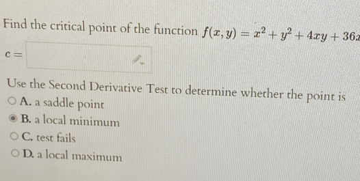 Find the critical point of the function f(x,y)=x^2+y^2+4xy+36x
c=□
Use the Second Derivative Test to determine whether the point is
A. a saddle point
B. a local minimum
C. test fails
D. a local maximum