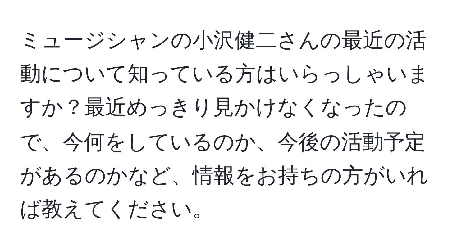 ミュージシャンの小沢健二さんの最近の活動について知っている方はいらっしゃいますか？最近めっきり見かけなくなったので、今何をしているのか、今後の活動予定があるのかなど、情報をお持ちの方がいれば教えてください。