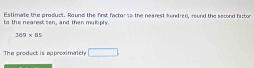 Estimate the product. Round the first factor to the nearest hundred, round the second factor 
to the nearest ten, and then multiply.
369* 85
The product is approximately □.