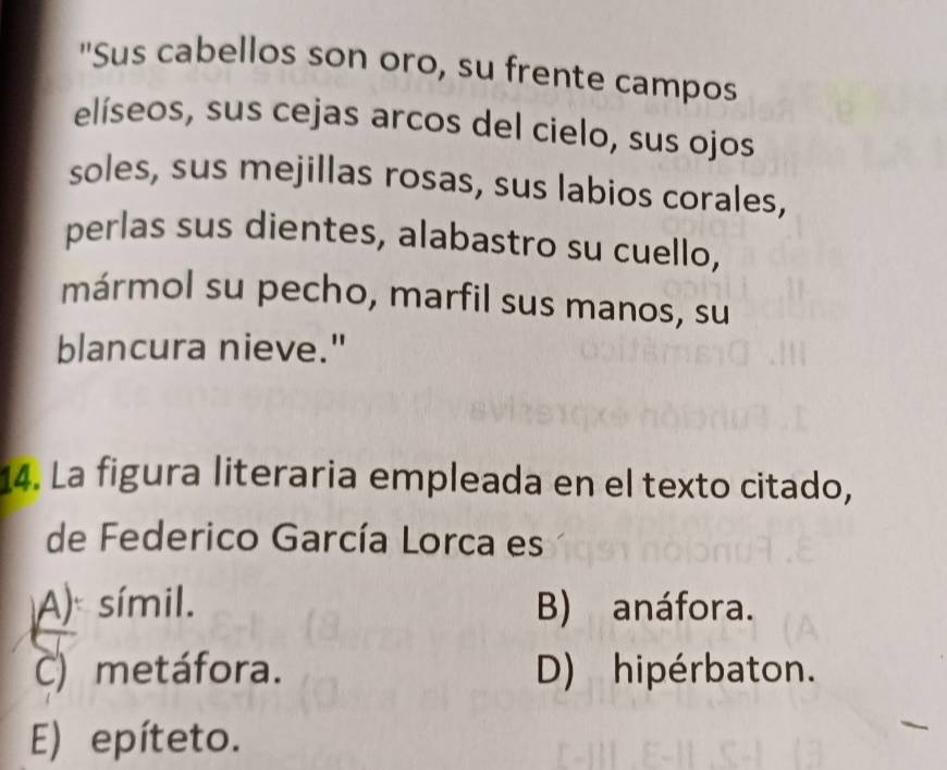 "Sus cabellos son oro, su frente campos
elíseos, sus cejas arcos del cielo, sus ojos
soles, sus mejillas rosas, sus labios corales,
perlas sus dientes, alabastro su cuello,
mármol su pecho, marfil sus manos, su
blancura nieve."
14. La figura literaria empleada en el texto citado,
de Federico García Lorca es
A) símil. B) anáfora.
C) metáfora. D) hipérbaton.
E) epíteto.