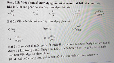 Dạng III: Viết phân số dưới dạng hỗn số và ngược lại, bài toán thực tiển. 
Bài 1: Viết các phân số sau đây dưới dạng hỗn số: 
a)  33/12 ; b)  15/7 ; c)  24/5  d  (-102)/9  c  (-2003)/2002 . 
Bài 2: Viết các hỗn số sau đây dưới dạng phân số: 
a) 5 1/5 ; 9 1/7  : c) 5 2000/2001  : 
b) 
d -7 1981/2006 ; e) -2 2010/2015 . 
Bài 3: Bạn Việt là một người rất thích đi xe đạp vào cuối tuần. Ngày thứ Bảy, bạn đi 
được 31 km trong 2 giờ. Ngày Chủ nhật, bạn đi được 46 km trong 3 giờ. Hỏi ngày 
nào bạn Việt đạp xe nhanh hơn? 
Bài 4: Một cửa hàng thực phẩm bán một loại xúc xích với các giá như sau: